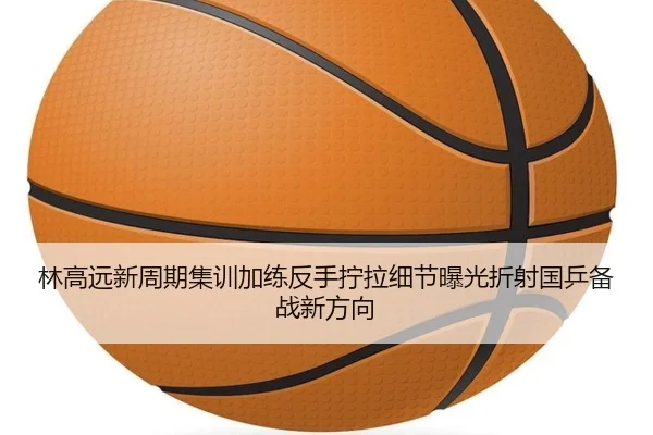 林高远新周期集训加练反手拧拉细节曝光折射国乒备战新方向