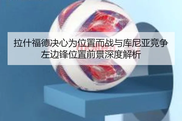 拉什福德决心为位置而战与库尼亚竞争左边锋位置前景深度解析