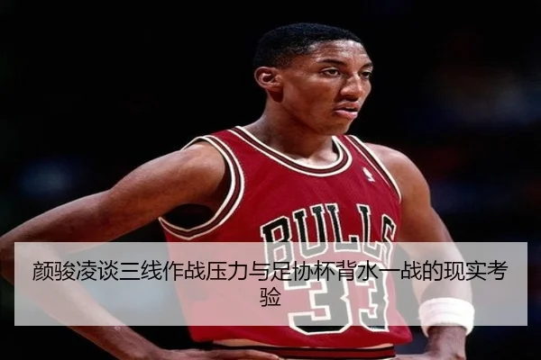 颜骏凌谈三线作战压力与足协杯背水一战的现实考验